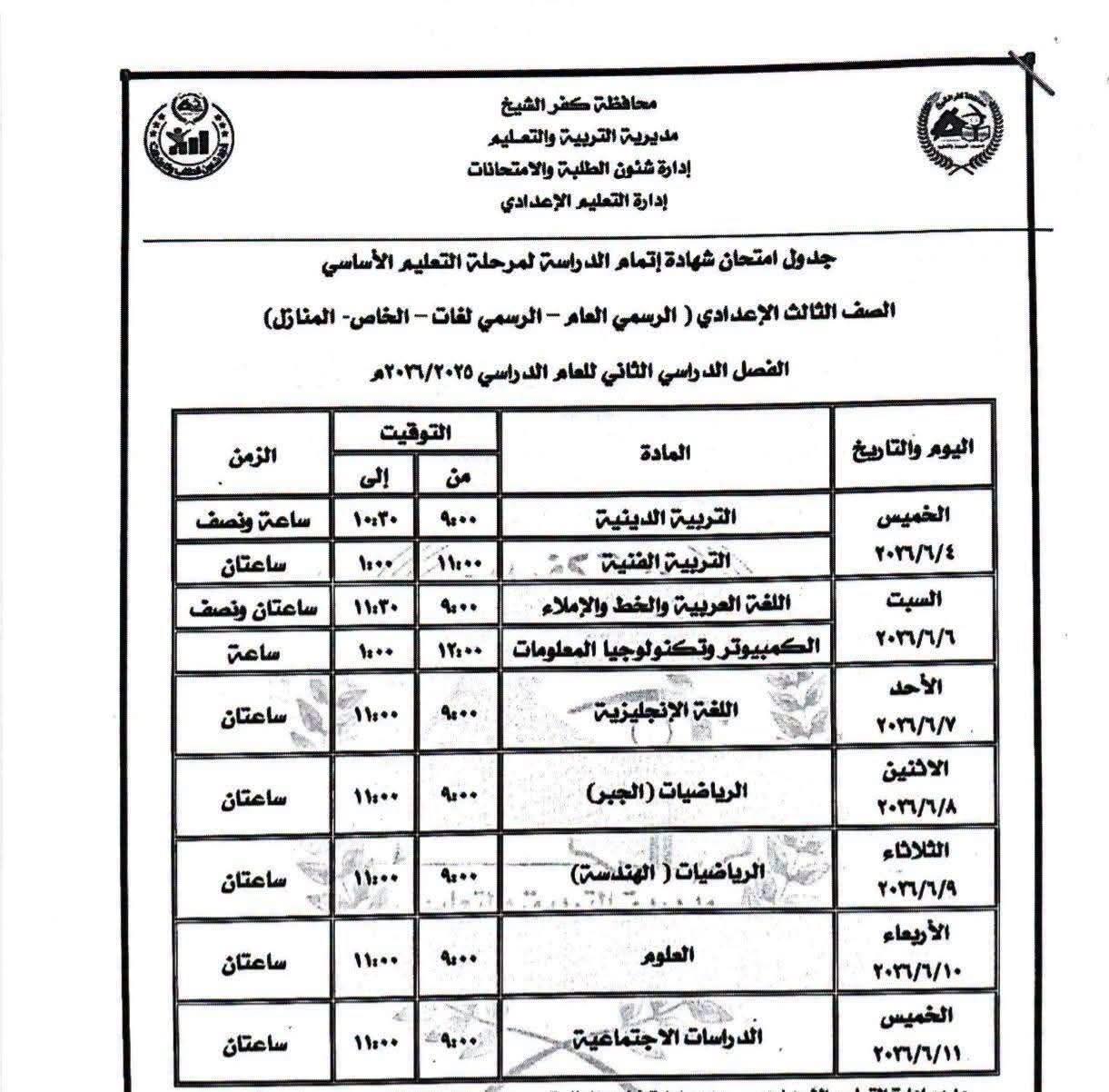 May be an image of text that says 'محافظة كفر الشيخ مديرية والتعليم إدارة 7شئون الطلبة والامتحانات إدارة التعلیم الإعدادي مرحلة التعليم الأساسي الخاص- المناقل) جدول امتحان شهادة إتمام الدراسة الصف الثالث الإعدادي الرسمي العام الرسمي لفات الفصل الدراسي الثاني للعام الدراسي ۱۱۲۲/۲۲۵۵ الزمن التوقيت إلى من ساعة ونصف المادة ۱۰۳۰ ใ๑. ساعتان 0٠٠٠ اليوم ۱۱۰۰ ماعتان ونصف ١١۳۰ כף ساعة لتربية الدينية التربية الفنية ۲۲ اللفر العربية والخط والإملاء نولوجیا المعلومات الخميس ۲/٢۴۴ ۱۰۰۰ ۱۱:۰۰ ساعتان السبت ۱١٠٠٠ ۰۰۰ ٢٢/٢/٦٦ اللفة ساعتان 11 ٢٢٢/٧٧٧ الرياضيات (الجبن) ساعتان ۱۱:۰۰ ף الاثنين ٢/٢/۹۸ ساعتان الرياضيات( الهندسة) 11... الثلاثاء ٢/٢/٩ العلوم ساعتان 11... الإربعاء ٢٠/١/٠٠ الا جتماضية الخميس ١٠/٢/٠٠١'